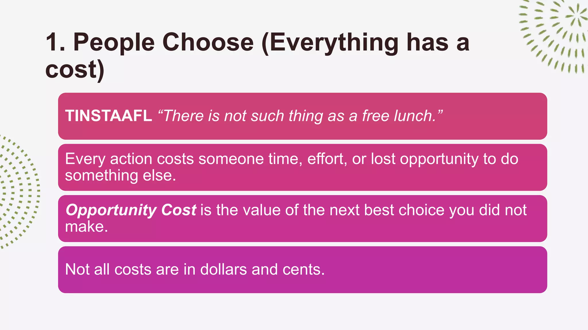 1. People Choose (Everything has a
cost)
TINSTAAFL “There is not such thing as a free lunch.”
Every action costs someone time, effort, or lost opportunity to do
something else.
Opportunity Cost is the value of the next best choice you did not
make.
Not all costs are in dollars and cents.
 
