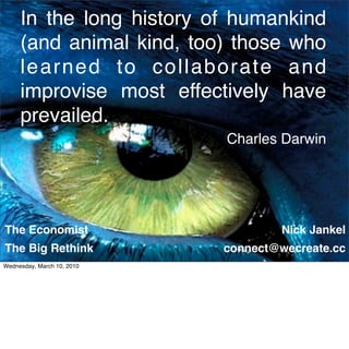 In the long history of humankind
     (and animal kind, too) those who
     learned to collaborate and
     improvise most effectively have
     prevailed.
                            Charles Darwin




The Economist                        Nick Jankel
The Big Rethink
www.wecreate.cc             connect@wecreate.cc
                                            1

Wednesday, March 10, 2010
 