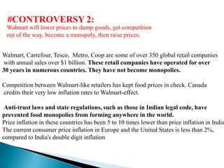 #CONTROVERSY 2:
 Walmart will lower prices to dump goods, get competition
 out of the way, become a monopoly, then raise prices.


Walmart, Carrefour, Tesco, Metro, Coop are some of over 350 global retail companies
with annual sales over $1 billion. These retail companies have operated for over
30 years in numerous countries. They have not become monopolies.

Competition between Walmart-like retailers has kept food prices in check. Canada
credits their very low inflation rates to Walmart-effect.

 Anti-trust laws and state regulations, such as those in Indian legal code, have
prevented food monopolies from forming anywhere in the world.
Price inflation in these countries has been 5 to 10 times lower than price inflation in India
The current consumer price inflation in Europe and the United States is less than 2%,
compared to India's double digit inflation.
 