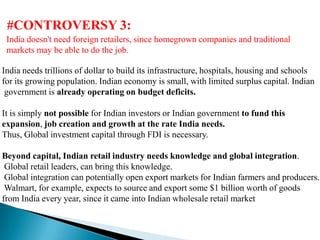 #CONTROVERSY 3:
 India doesn't need foreign retailers, since homegrown companies and traditional
 markets may be able to do the job.

India needs trillions of dollar to build its infrastructure, hospitals, housing and schools
for its growing population. Indian economy is small, with limited surplus capital. Indian
 government is already operating on budget deficits.

It is simply not possible for Indian investors or Indian government to fund this
expansion, job creation and growth at the rate India needs.
Thus, Global investment capital through FDI is necessary.

Beyond capital, Indian retail industry needs knowledge and global integration.
 Global retail leaders, can bring this knowledge.
 Global integration can potentially open export markets for Indian farmers and producers.
 Walmart, for example, expects to source and export some $1 billion worth of goods
from India every year, since it came into Indian wholesale retail market
 