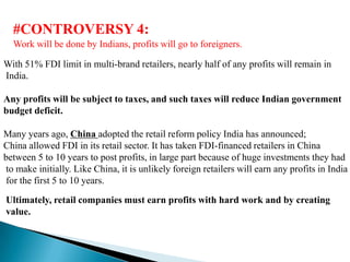 #CONTROVERSY 4:
  Work will be done by Indians, profits will go to foreigners.

With 51% FDI limit in multi-brand retailers, nearly half of any profits will remain in
India.

Any profits will be subject to taxes, and such taxes will reduce Indian government
budget deficit.

Many years ago, China adopted the retail reform policy India has announced;
China allowed FDI in its retail sector. It has taken FDI-financed retailers in China
between 5 to 10 years to post profits, in large part because of huge investments they had
to make initially. Like China, it is unlikely foreign retailers will earn any profits in India
for the first 5 to 10 years.
Ultimately, retail companies must earn profits with hard work and by creating
value.
 