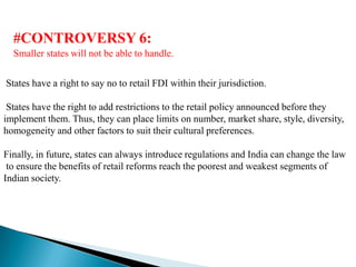 #CONTROVERSY 6:
  Smaller states will not be able to handle.


States have a right to say no to retail FDI within their jurisdiction.

 States have the right to add restrictions to the retail policy announced before they
implement them. Thus, they can place limits on number, market share, style, diversity,
homogeneity and other factors to suit their cultural preferences.

Finally, in future, states can always introduce regulations and India can change the law
 to ensure the benefits of retail reforms reach the poorest and weakest segments of
Indian society.
 