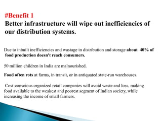 #Benefit 1
Better infrastructure will wipe out inefficiencies of
our distribution systems.

Due to inbuilt inefficiencies and wastage in distribution and storage about 40% of
food production doesn't reach consumers.

50 million children in India are malnourished.
Food often rots at farms, in transit, or in antiquated state-run warehouses.

 Cost-conscious organized retail companies will avoid waste and loss, making
food available to the weakest and poorest segment of Indian society, while
increasing the income of small farmers.
 