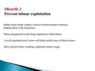 #Benefit 2
Prevent labour exploitation

Indian small shops employ workers without proper contracts,
making them work long hours.

Many unorganized small shops depend on child labour.

A well-regulated retail sector will help curtail some of these abuses.

They will get better working conditions, better wages.
 