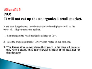 #Benefit 3
NO!
It will not eat up the unorganized retail market.
It has been long debated that the unorganized retail players will be the
worst hit. I’ll give u reasons against.

1. The unorganized retail market is as large as 95%.

2. also the traditional market is very deep rooted in our economy.

3. “The kirana stores always have their place in the map; all because
   they have a space. They don’t survive because of the scale but for
   their location
 