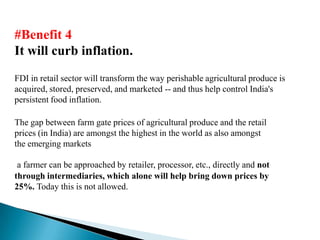 #Benefit 4
It will curb inflation.
FDI in retail sector will transform the way perishable agricultural produce is
acquired, stored, preserved, and marketed -- and thus help control India's
persistent food inflation.

The gap between farm gate prices of agricultural produce and the retail
prices (in India) are amongst the highest in the world as also amongst
the emerging markets

 a farmer can be approached by retailer, processor, etc., directly and not
through intermediaries, which alone will help bring down prices by
25%. Today this is not allowed.
 