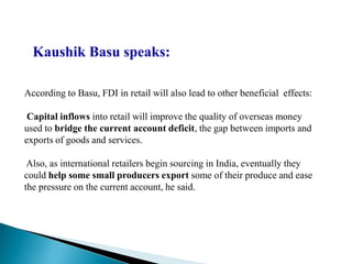 Kaushik Basu speaks:

According to Basu, FDI in retail will also lead to other beneficial effects:

 Capital inflows into retail will improve the quality of overseas money
used to bridge the current account deficit, the gap between imports and
exports of goods and services.

 Also, as international retailers begin sourcing in India, eventually they
could help some small producers export some of their produce and ease
the pressure on the current account, he said.
 