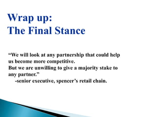 Wrap up:
The Final Stance

“We will look at any partnership that could help
us become more competitive.
But we are unwilling to give a majority stake to
any partner.”
   -senior executive, spencer‟s retail chain.
 