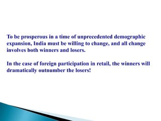 To be prosperous in a time of unprecedented demographic
expansion, India must be willing to change, and all change
involves both winners and losers.

In the case of foreign participation in retail, the winners will
dramatically outnumber the losers!
 