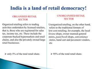 India is a land of retail democracy!
          ORGANISED RETAIL                             UNORGANISED RETAIL
             SECTOR                                        SECTOR

Organized retailing refers to trading          Unorganized retailing, on the other hand,
activities undertaken by licensed retailers,    refers to the traditional formats of
that is, those who are registered for sales    low-cost retailing, for example, the local
tax, income tax, etc. These include the        kirana shops, owner manned general
corporate-backed hypermarkets and retail       stores, paan/beedi shops, convenience
chains, and also the privately owned large      stores, hand cart and pavement vendors,
retail businesses.                              etc.



   only 5% of the total retail share.           95% of the total retail share.
 