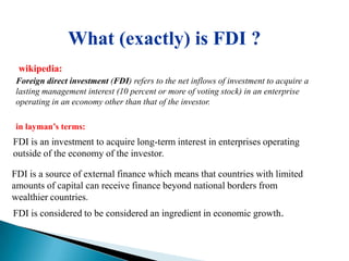 What (exactly) is FDI ?
 wikipedia:
 Foreign direct investment (FDI) refers to the net inflows of investment to acquire a
 lasting management interest (10 percent or more of voting stock) in an enterprise
 operating in an economy other than that of the investor.

 in layman‟s terms:
FDI is an investment to acquire long-term interest in enterprises operating
outside of the economy of the investor.

FDI is a source of external finance which means that countries with limited
amounts of capital can receive finance beyond national borders from
wealthier countries.
FDI is considered to be considered an ingredient in economic growth.
 