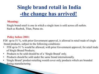 Single brand retail in India
              -the change has arrived!
   Meaning:
   Single brand retail is one in which a single item is sold across all outlets.
   Such as Reebok, Titan, Puma etc.


    Policy before 2011:
FDI up to 51 %, with prior Government approval, is allowed in retail trade of single
 brand products, subject to the following conditions:
• FDI up to 51 % would be allowed, with prior Government approval, for retail trade
   of Single Brand Products;
• Products to be sold should be of a ‘Single Brand’ only.
• Products should be sold under the same brand internationally.
• ‘Single Brand’ product-retailing would cover only products which are branded
   during manufacturing.
 