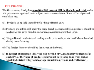 THE CHANGE:
The Government finally has permitted 100 percent FDI in Single brand retail under
 the government approval route subject to certain conditions. Some of the stipulated
conditions are:

(a) Products to be sold should be of a ‘Single Brand’ only.

(b) Products should be sold under the same brand internationally i.e. products should be
    sold under the same brand in one or more countries other than India.

(c) ‘Single Brand’ product-retail trading would cover only products which are branded
    during manufacturing.

(d) The foreign investor should be the owner of the brand.

(e) In respect of proposals involving FDI beyond 51%, mandatory sourcing of at
    least 30% of the value of products sold would have to be done from Indian
    „small industries/ village and cottage industries, artisans and craftsmen’. .
 