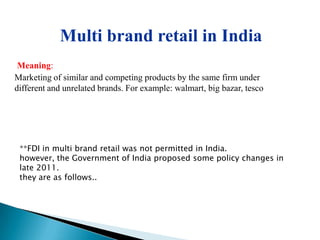 Multi brand retail in India
 Meaning:
Marketing of similar and competing products by the same firm under
different and unrelated brands. For example: walmart, big bazar, tesco




 **FDI in multi brand retail was not permitted in India.
 however, the Government of India proposed some policy changes in
 late 2011.
 they are as follows..
 