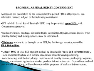 PROPOSAL AS FINALISED BY GOVERNMENT

A decision has been taken by the Government to permit FDI in all products, in a
calibrated manner, subject to the following conditions:

•FDI in Multi Brand Retail Trade (MBRT) may be permitted up to 51%, with
 Government approval;

•Fresh agricultural produce, including fruits, vegetables, flowers, grains, pulses, fresh
 poultry, fishery and meat products, may be unbranded.

•Minimum amount to be brought in, as FDI, by the foreign investor, would be
US $ 100 million.

•At least 50% of total FDI brought in shall be invested in 'back-end infrastructure‟.
 Back-end infrastructure will include investment made towards processing,
 manufacturing, distribution, design improvement, quality control, packaging, logistics,
storage, ware-house, agriculture market produce infrastructure etc. Expenditure on land
cost and rentals, if any, will not be counted for purposes of backend infrastructure.
 