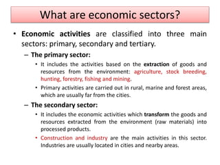 What are economic sectors?
• Economic activities are classified into three main
sectors: primary, secondary and tertiary.
– The primary sector:
• It includes the activities based on the extraction of goods and
resources from the environment: agriculture, stock breeding,
hunting, forestry, fishing and mining.
• Primary activities are carried out in rural, marine and forest areas,
which are usually far from the cities.
– The secondary sector:
• It includes the economic activities which transform the goods and
resources extracted from the environment (raw materials) into
processed products.
• Construction and industry are the main activities in this sector.
Industries are usually located in cities and nearby areas.
 