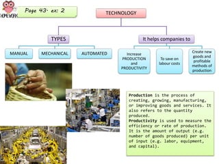 TECHNOLOGY
TYPES
MANUAL MECHANICAL AUTOMATED
It helps companies to
Increase
PRODUCTION
and
PRODUCTIVITY
To save on
labour costs
Create new
goods and
profitable
methods of
production
Production is the process of
creating, growing, manufacturing,
or improving goods and services. It
also refers to the quantity
produced.
Productivity is used to measure the
efficiency or rate of production.
It is the amount of output (e.g.
number of goods produced) per unit
of input (e.g. labor, equipment,
and capital).
Page 43. ex: 2
 