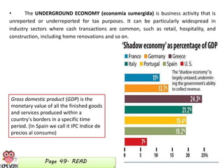 • The UNDERGROUND ECONOMY (economía sumergida) is business activity that is
unreported or underreported for tax purposes. It can be particularly widespread in
industry sectors where cash transactions are common, such as retail, hospitality, and
construction, including home renovations and so on.
Gross domestic product (GDP) is the
monetary value of all the finished goods
and services produced within a
country's borders in a specific time
period. (In Spain we call it IPC Indice de
precios al consumo)
Page 49. READ
 