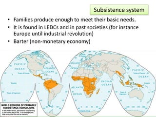 Subsistence system
• Families produce enough to meet their basic needs.
• It is found in LEDCs and in past societies (for instance
Europe until industrial revolution)
• Barter (non-monetary economy)
 