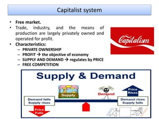 Capitalist system
• Free market.
• Trade, industry, and the means of
production are largely privately owned and
operated for profit.
• Characteristics:
– PRIVATE OWNERSHIP
– PROFIT  the objective of economy
– SUPPLY AND DEMAND  regulates by PRICE
– FREE COMPETITION
 