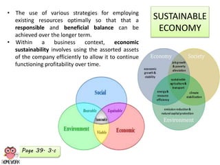 SUSTAINABLE
ECONOMY
• The use of various strategies for employing
existing resources optimally so that that a
responsible and beneficial balance can be
achieved over the longer term.
• Within a business context, economic
sustainability involves using the assorted assets
of the company efficiently to allow it to continue
functioning profitability over time.
Page 39. 3.c
 