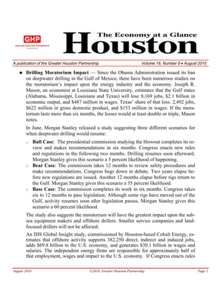 A publication of the Greater Houston Partnership                          Volume 19, Number 8 • August 2010

       Drilling Moratorium Impact — Since the Obama Administration issued its ban
       on deepwater drilling in the Gulf of Mexico, there have been numerous studies on
       the moratorium’s impact upon the energy industry and the economy. Joseph R.
       Mason, an economist at Louisiana State University, estimates that the Gulf states
       (Alabama, Mississippi, Louisiana and Texas) will lose 8,169 jobs, $2.1 billion in
       economic output, and $487 million in wages. Texas’ share of that loss: 2,492 jobs,
       $622 million in gross domestic product, and $153 million in wages. If the mora-
       torium lasts more than six months, the losses would at least double or triple, Mason
       notes.
       In June, Morgan Stanley released a study suggesting three different scenarios for
       when deepwater drilling would resume:
       o      Bull Case: The presidential commission studying the blowout completes its re-
              view and makes recommendations in six months. Congress enacts new rules
              and regulations in the following two months. Drilling resumes soon afterward.
              Morgan Stanley gives this scenario a 5 percent likelihood of happening.
       o      Bear Case: The commission takes 12 months to review safety procedures and
              make recommendations. Congress bogs down in debate. Two years elapse be-
              fore new regulations are issued. Another 12 months elapse before rigs return to
              the Gulf. Morgan Stanley gives this scenario a 35 percent likelihood.
       o      Base Case: The commission completes its work in six months. Congress takes
              six to 12 months to pass legislation. Although some rigs have moved out of the
              Gulf, activity resumes soon after legislation passes. Morgan Stanley gives this
              scenario a 60 percent likelihood.
       The study also suggests the moratorium will have the greatest impact upon the sub-
       sea equipment makers and offshore drillers. Smaller service companies and land-
       focused drillers will not be affected.
       An IHS Global Insight study, commissioned by Houston-based Cobalt Energy, es-
       timates that offshore activity supports 382,250 direct, indirect and induced jobs,
       adds $69.8 billion to the U.S. economy, and generates $30.1 billion in wages and
       salaries. The independent energy firms are responsible for approximately half of
       that employment, wages and impact to the U.S. economy. If Congress enacts rules

August 2010                               ©2010, Greater Houston Partnership                          Page 1
 