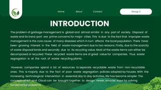 Home About Contact Group 2
The problem of garbage management is global and almost similar in any part of society. Disposal of
waste and its trans-port are prime concerns for major cities. This is due to the fact that improper waste
management is the core cause of many diseases which in turn affects the local population. There have
been growing interest in the field of waste management due to two reasons. Firstly, due to the scarcity
of waste disposal lands and secondly due to its recycling value. Most of the waste items can either be
decomposed or recycled. These recycled waste items are of great value for companies. Thus waste
segregation is at the root of waste recycling plants.
However, companies spend a lot of resources to separate recyclable waste from non-recyclable
ones. This is majorly due to the fact of poor waste segregation policies adopted by houses. With the
increasing technological intervention in essential day to day activities, life has become simpler. The
concepts of IoT and Cloud can be brought together to design newer, smarter ways for solving
fundamental problems.
INTRODUCTION
 