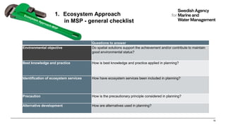 1. Ecosystem Approach
in MSP - general checklist
19
Questions to answer
Environmental objective Do spatial solutions support the achievement and/or contribute to maintain
good environmental status?
Best knowledge and practice How is best knowledge and practice applied in planning?
Identification of ecosystem services How have ecosystem services been included in planning?
Precaution How is the precautionary principle considered in planning?
Alternative development How are alternatives used in planning?
 