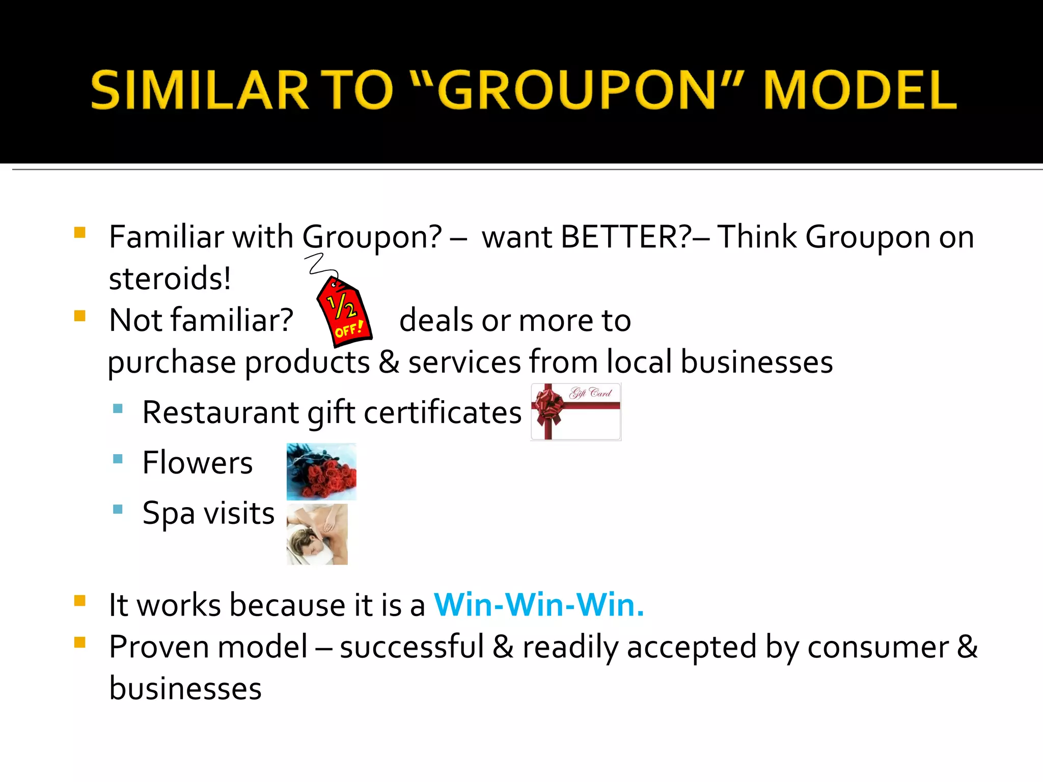 Familiar with Groupon? –  want BETTER?– Think Groupon on steroids! Not familiar?  deals or more to  purchase products & services from local businesses  Restaurant gift certificates  Flowers  Spa visits It works because it is a  Win-Win-Win. Proven model – successful & readily accepted by consumer & businesses 