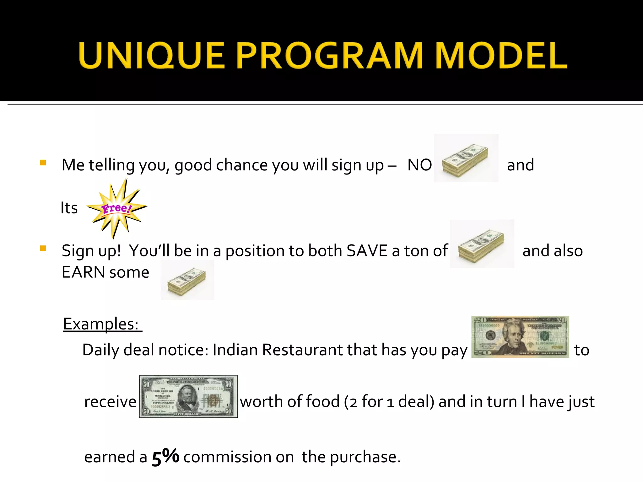 Me telling you, good chance you will sign up –  NO  and Its  Sign up!  You’ll be in a position to both SAVE a ton of  and also EARN some  Examples:  Daily deal notice: Indian Restaurant that has you pay  to  receive  worth of food (2 for 1 deal) and in turn I have just  earned a  5%  commission on  the purchase.  