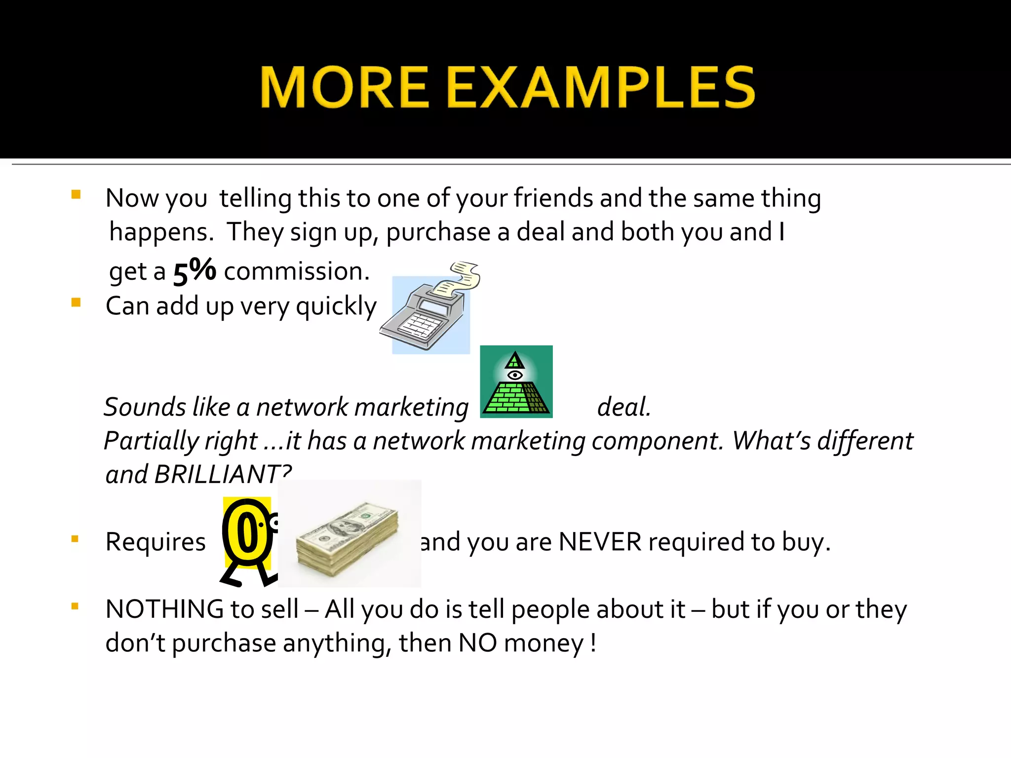 Now you  telling this to one of your friends and the same thing  happens.  They sign up, purchase a deal and both you and I  get a  5%  commission. Can add up very quickly Sounds like a network marketing  deal. Partially right …it has a network marketing component. What’s different and BRILLIANT?  Requires  and you are NEVER required to buy.  NOTHING to sell – All you do is tell people about it – but if you or they don’t purchase anything, then NO money ! 