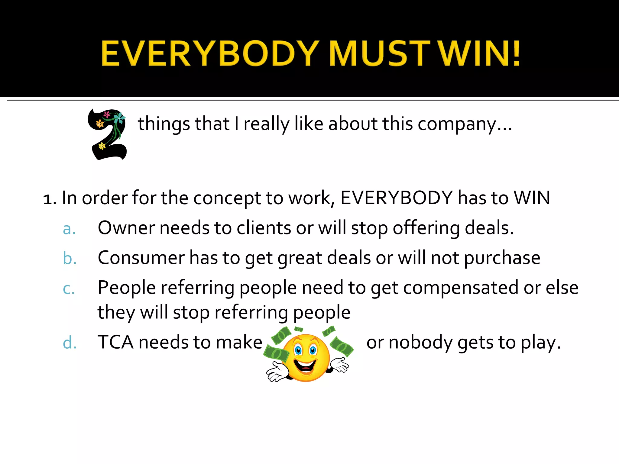 things that I really like about this company… 1. In order for the concept to work, EVERYBODY has to WIN Owner needs to clients or will stop offering deals. Consumer has to get great deals or will not purchase People referring people need to get compensated or else they will stop referring people TCA needs to make  or nobody gets to play. 