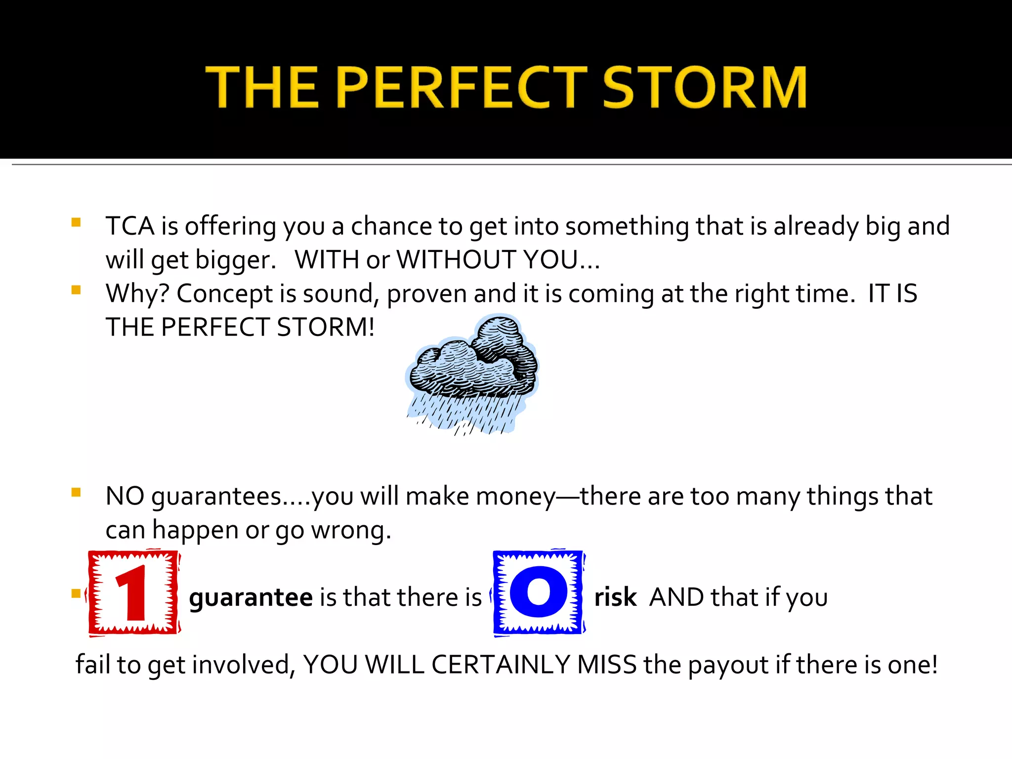 TCA is offering you a chance to get into something that is already big and will get bigger.  WITH or WITHOUT YOU… Why? Concept is sound, proven and it is coming at the right time.  IT IS THE PERFECT STORM! NO guarantees….you will make money—there are too many things that can happen or go wrong. guarantee  is that there is  risk  AND that if you fail to get involved, YOU WILL CERTAINLY MISS the payout if there is one! 