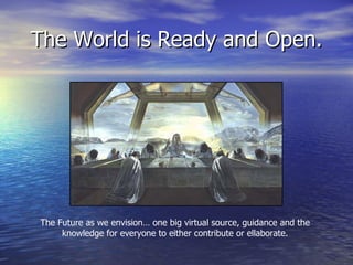 The World is Ready and Open. The Future as we envision… one big virtual source, guidance and the knowledge for everyone to either contribute or ellaborate. 