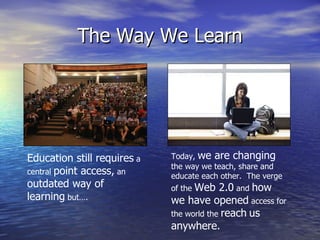 The Way We Learn Education still requires  a central  point access,  an  outdated way of learning  but….  Today,  we are changing  the way we teach, share and educate each other.  The verge of the  Web 2.0  and  how   we have opened  access for the world the  reach   us anywhere. 
