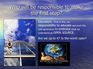 Who will be responsible to make the first step? Educators.   First in line, our  responsibility to educate  and push the next generation  to embrace  what we understand as  OPEN SOURCE. Are we up to it? Is the world open? 