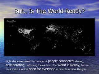 But.. Is The World Ready? Light shades represent the number of  people connected , sharing,  collaborating ,  informing themselves.  The  World is Ready,  but we must make sure it is  open   for everyone  in order to achieve the goal. 