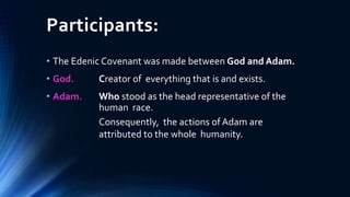 Participants:
• The Edenic Covenant was made between God and Adam.
• God. Creator of everything that is and exists.
• Adam. Who stood as the head representative of the
human race.
Consequently, the actions of Adam are
attributed to the whole humanity.
 