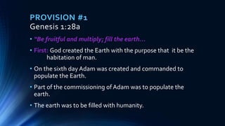 PROVISION #1
Genesis 1:28a
• “Be fruitful and multiply; fill the earth…
• First: God created the Earth with the purpose that it be the
habitation of man.
• On the sixth day Adam was created and commanded to
populate the Earth.
• Part of the commissioning of Adam was to populate the
earth.
• The earth was to be filled with humanity.
 