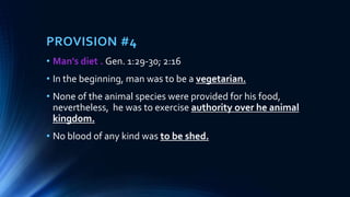PROVISION #4
• Man's diet . Gen. 1:29-30; 2:16
• In the beginning, man was to be a vegetarian.
• None of the animal species were provided for his food,
nevertheless, he was to exercise authority over he animal
kingdom.
• No blood of any kind was to be shed.
 