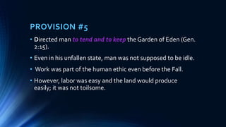 PROVISION #5
• Directed man to tend and to keep the Garden of Eden (Gen.
2:15).
• Even in his unfallen state, man was not supposed to be idle.
• Work was part of the human ethic even before the Fall.
• However, labor was easy and the land would produce
easily; it was not toilsome.
 