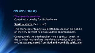 PROVISION #7
• The seventh provision
Contained a penalty for disobedience:
• Spiritual death (Gen. 2:17b).
• This cannot refer to physical death because man did not die
on the very day that he disobeyed the commandment.
• Consequently the death spoken here is spiritual death. In
the day that he ate of the tree of the knowledge of good and
evil, he was separated from God and would die spiritually.
 