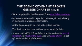 THE EDENIC COVENANT BROKEN
GENESIS CHAPTER 3 :1-8
• Satan appeared in the Garden of Eden as a fallen creature.
• Man was not created in a perfect universe, sin was already
in existence, it was present in Satan.
• At the beginning sin was not yet existent in man.
• The devil tempted then in three areas as set forth in:
• I John 2:16. NKJV. 16 For all that is in the world—the lust of
the flesh, the lust of the eyes, and the pride of life—is not
of the Father but is of the world.
 