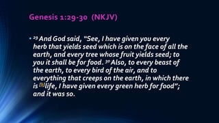 Genesis 1:29-30 (NKJV)
• 29 And God said, “See, I have given you every
herb that yields seed which is on the face of all the
earth, and every tree whose fruit yields seed; to
you it shall be for food. 30 Also, to every beast of
the earth, to every bird of the air, and to
everything that creeps on the earth, in which there
is [b]life, I have given every green herb for food”;
and it was so.
 