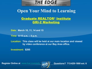 Register Online at  www.har.com/edu Open Your Mind to Learning Questions?  713-629-1900 ext. 6 Graduate REALTOR ®  Institute GRI-2 Marketing Date:  March 10, 11, 14 and 15  Time:  8:15 a.m. – 5 p.m. Location:  This class will be held at our main location and viewed    by video conference at our Bay Area office. Investment:  $295 