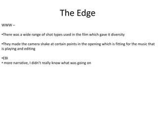 The Edge
WWW –
•There was a wide range of shot types used in the film which gave it diversity
•They made the camera shake at certain points in the opening which is fitting for the music that
is playing and editing
•EBI
• more narrative, I didn’t really know what was going on

 