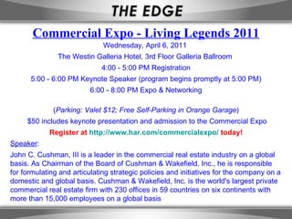 Wednesday, April 6, 2011  The Westin Galleria Hotel, 3rd Floor Galleria Ballroom  4:00 - 5:00 PM Registration 5:00 - 6:00 PM Keynote Speaker (program begins promptly at 5:00 PM) 6:00 - 8:00 PM Expo & Networking ( Parking: Valet $12; Free Self-Parking in Orange Garage ) $50 includes keynote presentation and admission to the Commercial Expo Register at  http://www.har.com/commercialexpo/  today! Speaker : John C. Cushman, III is a leader in the commercial real estate industry on a global basis. As Chairman of the Board of Cushman & Wakefield, Inc., he is responsible for formulating and articulating strategic policies and initiatives for the company on a domestic and global basis. Cushman & Wakefield, Inc. is the world's largest private commercial real estate firm with 230 offices in 59 countries on six continents with more than 15,000 employees on a global basis Commercial Expo - Living Legends 2011 