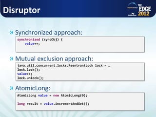 Disruptor
» Synchronized approach:
» Mutual exclusion approach:
» AtomicLong:
java.util.concurrent.locks.ReentrantLock lock = …
lock.lock();
value++;
lock.unlock();
synchronized (syncObj) {
value++;
AtomicLong value = new AtomicLong(0);
long result = value.incrementAndGet();
 