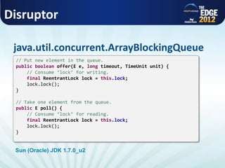 Disruptor
java.util.concurrent.ArrayBlockingQueue
// Put new element in the queue.
public boolean offer(E e, long timeout, TimeUnit unit) {
// Consume ‘lock’ for writing.
final ReentrantLock lock = this.lock;
lock.lock();
}
// Take one element from the queue.
public E poll() {
// Consume ‘lock’ for reading.
final ReentrantLock lock = this.lock;
lock.lock();
}
Sun (Oracle) JDK 1.7.0_u2
 