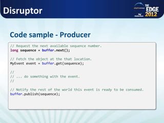 Disruptor
Code sample - Producer
// Request the next available sequence number.
long sequence = buffer.next();
// Fetch the object at the that location.
MyEvent event = buffer.get(sequence);
//
// ... do something with the event.
//
// Notify the rest of the world this event is ready to be consumed.
buffer.publish(sequence);
 